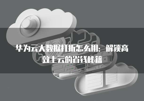 华为云大数据打折怎么用:解锁高效上云的省钱秘籍