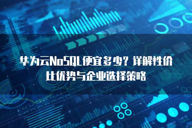 华为云NoSQL便宜多少?详解性价比优势与企业选择策略