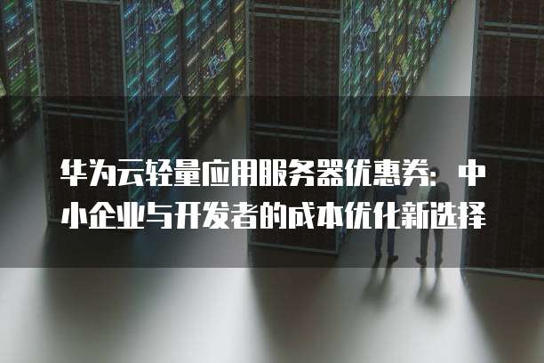 华为云轻量应用服务器优惠券:中小企业与开发者的成本优化新选择