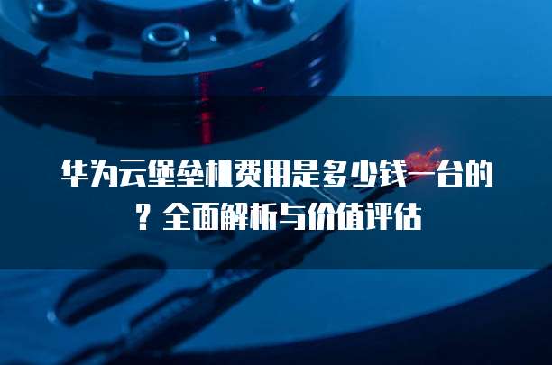 华为云堡垒机费用是多少钱一台的?全面解析与价值评估