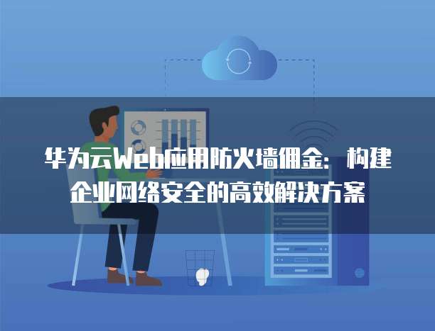 华为云Web应用防火墙佣金:构建企业网络安全的高效解决方案