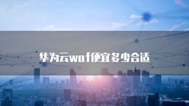 华为云waf便宜多少合适