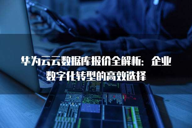 华为云云数据库报价全解析：企业数字化转型的高效选择