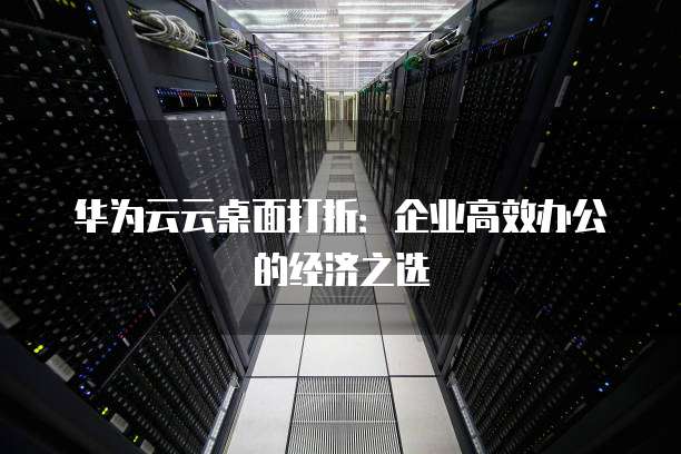 华为云云桌面打折：企业高效办公的经济之选