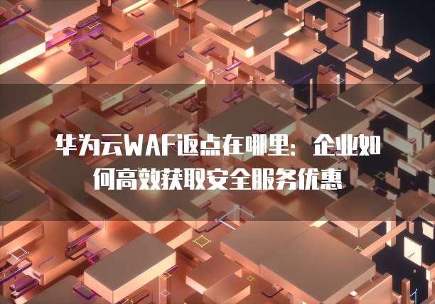 华为云WAF返点在哪里:企业如何高效获取安全服务优惠
