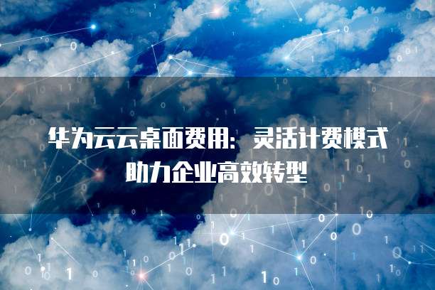 华为云云桌面费用:灵活计费模式助力企业高效转型