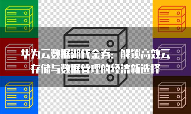 华为云数据湖代金券:解锁高效云存储与数据管理的经济新选择