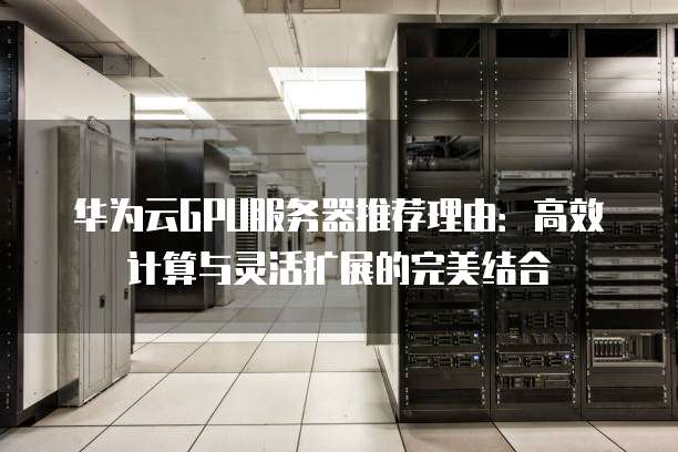 华为云GPU服务器推荐理由:高效计算与灵活扩展的完美结合