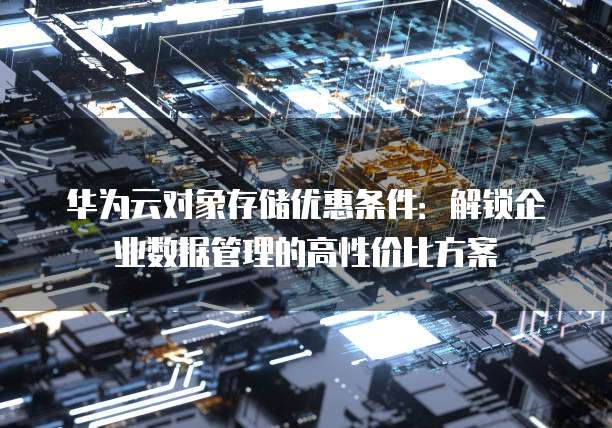 华为云对象存储优惠条件:解锁企业数据管理的高性价比方案