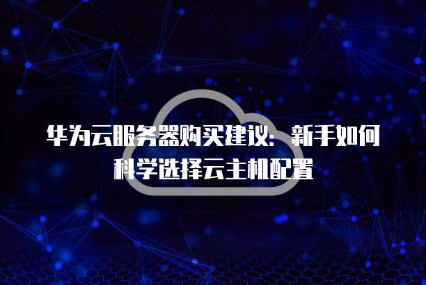 华为云服务器购买建议:新手如何科学选择云主机配置