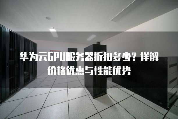 华为云GPU服务器折扣多少?详解价格优惠与性能优势