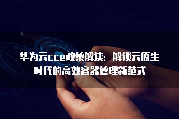 华为云cce政策解读:解锁云原生时代的高效容器管理新范式
