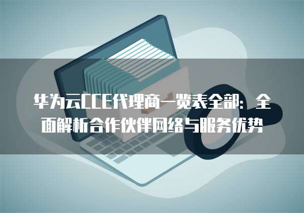 华为云CCE代理商一览表全部:全面解析合作伙伴网络与服务优势