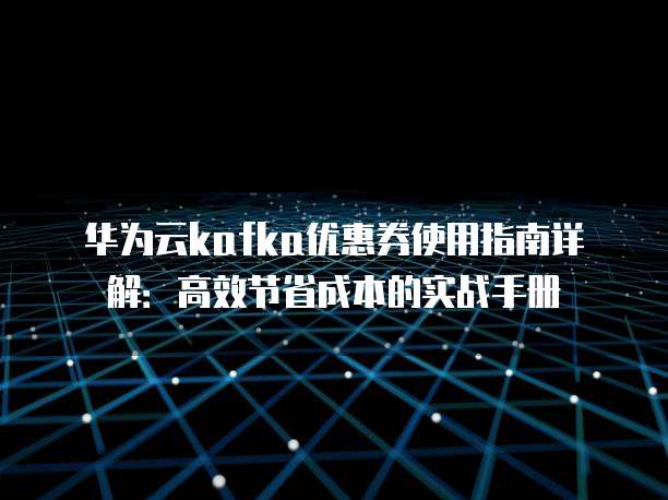 华为云kafka优惠券使用指南详解:高效节省成本的实战手册