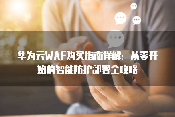 华为云WAF购买指南详解:从零开始的智能防护部署全攻略