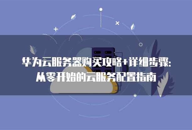 华为云服务器购买攻略+详细步骤:从零开始的云服务配置指南