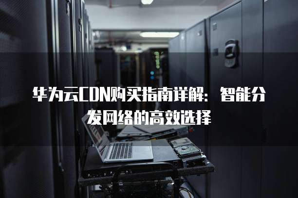 华为云CDN购买指南详解:智能分发网络的高效选择
