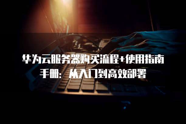 华为云服务器购买流程+使用指南手册：从入门到高效部署