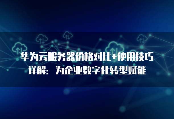 华为云服务器价格对比+使用技巧详解:为企业数字化转型赋能