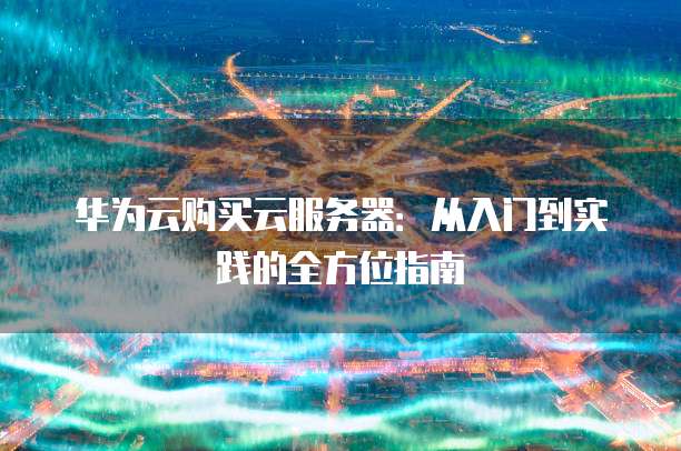 华为云购买云服务器:从入门到实践的全方位指南