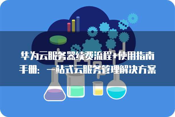 华为云服务器续费流程+使用指南手册：一站式云服务管理解决方案