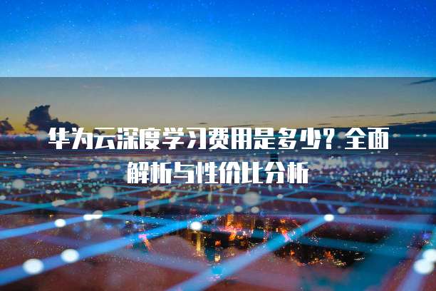 华为云深度学习费用是多少?全面解析与性价比分析