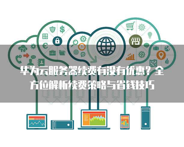 华为云服务器续费有没有优惠?全方位解析续费策略与省钱技巧