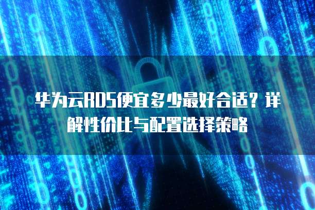 华为云RDS便宜多少最好合适?详解性价比与配置选择策略