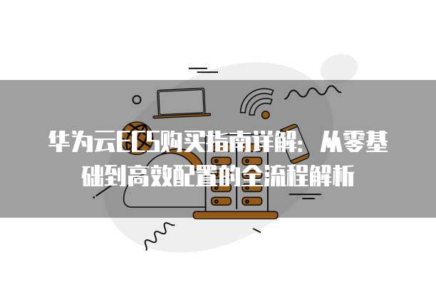 华为云ECS购买指南详解:从零基础到高效配置的全流程解析