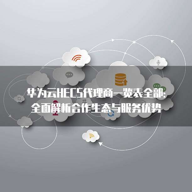 华为云HECS代理商一览表全部:全面解析合作生态与服务优势
