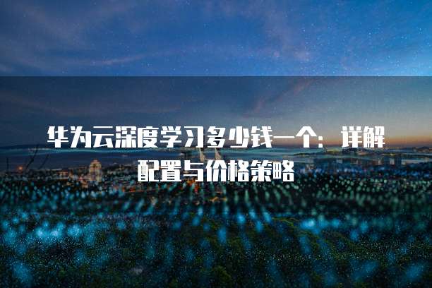 华为云深度学习多少钱一个：详解配置与价格策略