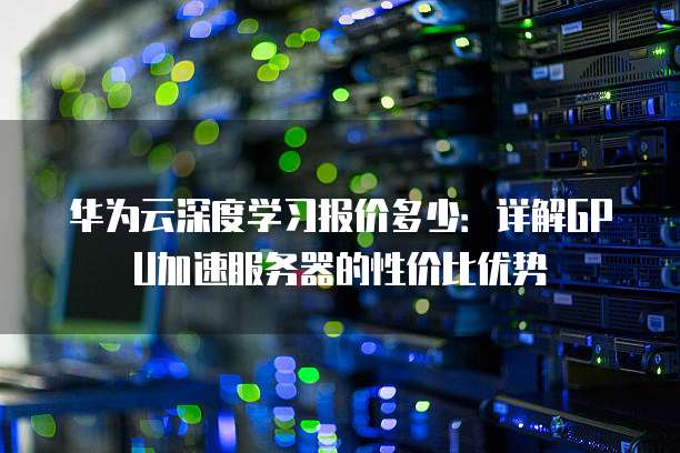华为云深度学习报价多少:详解GPU加速服务器的性价比优势
