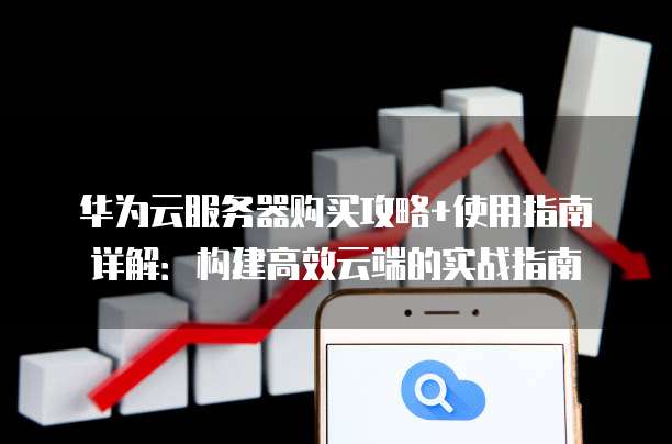 华为云服务器购买攻略+使用指南详解:构建高效云端的实战指南