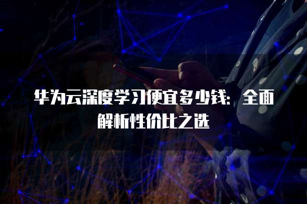 华为云深度学习便宜多少钱:全面解析性价比之选