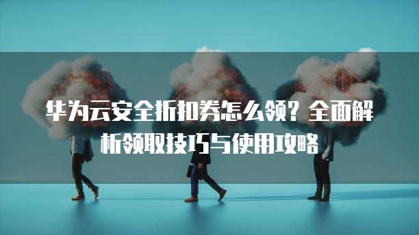 华为云安全折扣券怎么领?全面解析领取技巧与使用攻略