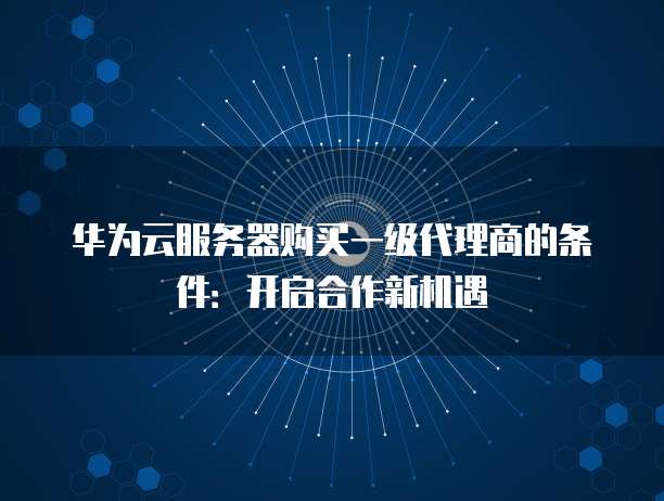 华为云服务器购买一级代理商的条件：开启合作新机遇
