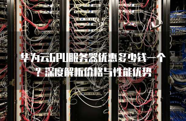 华为云GPU服务器优惠多少钱一个?深度解析价格与性能优势