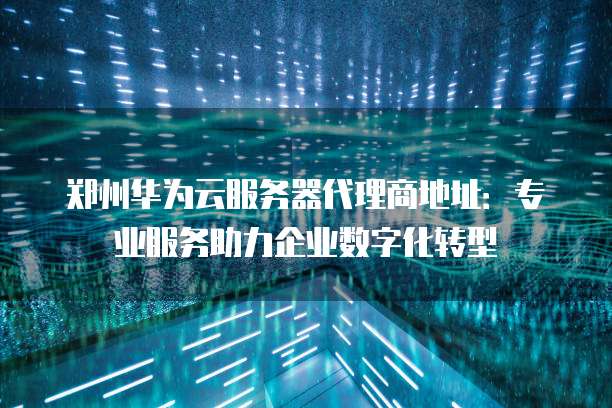 郑州华为云服务器代理商地址:专业服务助力企业数字化转型