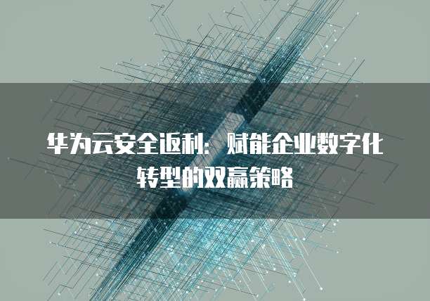 华为云安全返利:赋能企业数字化转型的双赢策略
