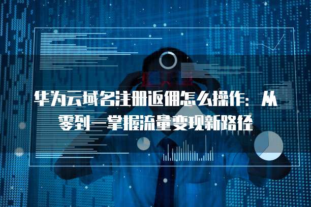 华为云域名注册返佣怎么操作:从零到一掌握流量变现新路径