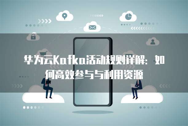 华为云Kafka活动规则详解:如何高效参与与利用资源
