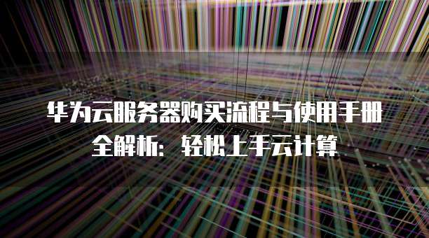 华为云服务器购买流程与使用手册全解析:轻松上手云计算
