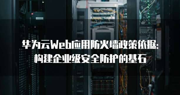 华为云Web应用防火墙政策依据:构建企业级安全防护的基石