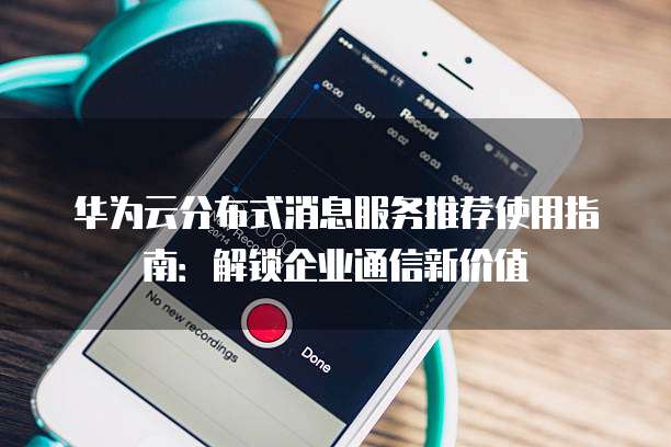 华为云分布式消息服务推荐使用指南:解锁企业通信新价值