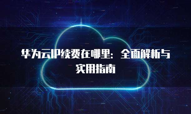 华为云IP续费在哪里:全面解析与实用指南