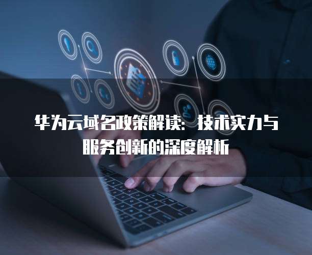 华为云域名政策解读：技术实力与服务创新的深度解析