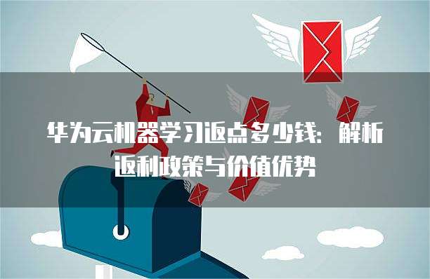 华为云机器学习返点多少钱:解析返利政策与价值优势