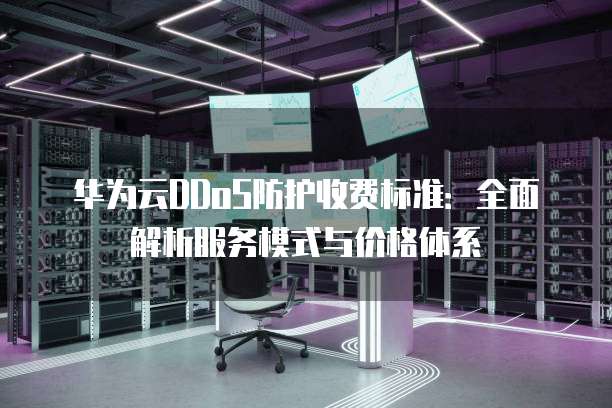 华为云DDoS防护收费标准：全面解析服务模式与价格体系