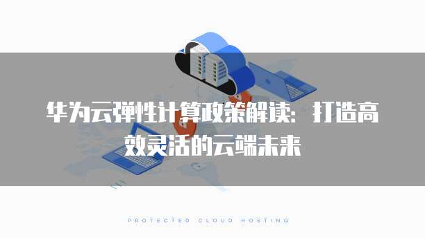 华为云弹性计算政策解读：打造高效灵活的云端未来