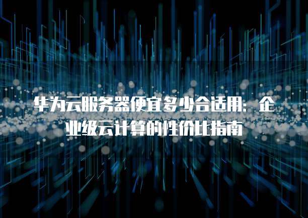 华为云服务器便宜多少合适用:企业级云计算的性价比指南